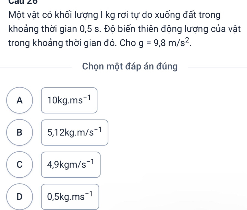 Cau 26
Một vật có khối lượng I kg rơi tự do xuống đất trong
khoảng thời gian 0,5 s. Độ biến thiên động lượng của vật
trong khoảng thời gian đó. Cho g=9,8m/s^2. 
Chọn một đáp án đúng
A 10kg.ms^(-1)
B 5,12kg.m/s^(-1)
C 4,9kgm/s^(-1)
D 0,5kg.ms^(-1)