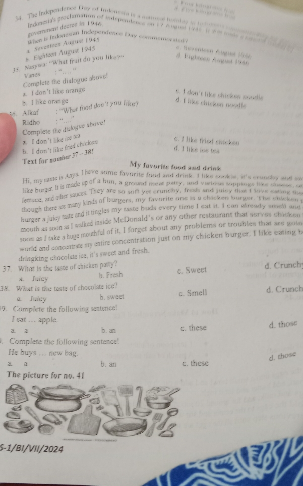 The Independence Day of Indonesta is a national holiday in jndom 
government decree in 1946
Indonesia's proclamation of independence on 17 August 1948 1 28 msde e pana
When is Indonesian Independence Day commemorated ?
a. Seventeen August 1945
b Eighteen August 1945
e. Sevenicen Auguel 1946
35. Nasywa: “What fruit do you like?”
d. Eighteen August 1986
Vanes
Complete the dialogue above!
a. I don't like orange
s. I don't like chicken noodle
b. I like orange d. I like chicken noodle
16. Alkaf : “What food don't you like?
Ridho : “……  ”
a. I don't like ice tea Complete the dialogue above!
c. I like fried shicken
d. I like iss tea
Text for number b. I don't like fried chicken
37-38 8!
My favorite food and drink
Hi, my name is Anya. I have some favorite food and drink. I like cookie, it's crunchy and a
like burger. It is made up of a bun, a ground meat party, and varions toppings like t   o
lettuce, and the sauces. They are so soft yet crunchy, fresh and juley that I love eating the
though there are many kinds of burgers, my favorite one is a chicken burger. The chicken
burger a juicy taste and it tingles my taste buds every time I eat it. I can already smet and
mouth as soon as I walked inside McDonald's or any other restaurant that serves chicken
soon as I take a huge mouthful of it, I forget about any problems or troubles that are goin
world and concentrate my entire concentration just on my chicken burger. I like eating b
dringking chocolate ice, it's sweet and fresh.
37. What is the taste of chicken patty? d. Crunch
a. Juicy b. Fresh c. Sweet
38. What is the taste of chocolate ice?
a. Juicy b. sweet c. Smell d. Crunch
9. Complete the following sentence!
I eat .. apple.
a. a b. an c. these
d. those
. Complete the following sentence!
He buys ... new bag.
d. those
a. a b. an c. these
The picture for no. 41
S-1/BI/VII/2024