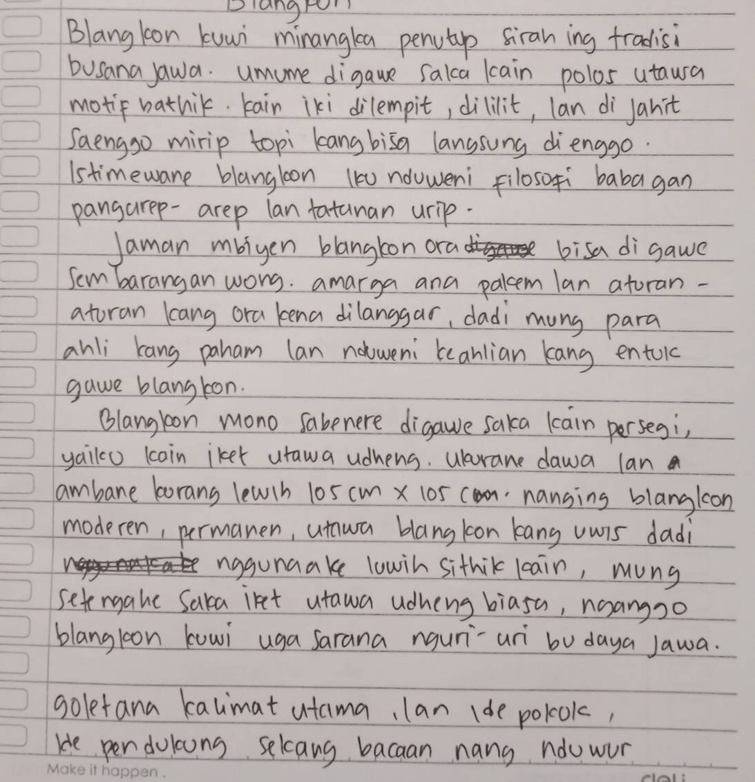 Dlangtor 
Blang loon kuui minangka penutip siran ing tradisi 
busana jawa. umume digaue salca lcain polos utaura 
motif bathik tain iki dilempit, dililit, lan di janit 
Saengso mirip topi kang bisa lanssung dienggo. 
Istimeware blangloon (k nduweni filosofí babagan 
pangarep-arep lan fatanan urip. 
Jaman mbiyen blangton ora bisa di gawe 
Sem barangan worg. amarga and palcem lan atoran - 
atoran kang ora kena dilanggar, dadi mung para 
ahli kang paham lan nooweni eanlian kang entoic 
gawe blang kon. 
Blangkon mono sabenere digawe saka lcain persegi, 
yailo lcoin iket utawa udhens. Wurane dawa lan 
ambane borans lewch 105 cm x 105 connanging blangkon 
moderen, permanen, unwa blangkon kang uwis dadi 
nggunaake lowih sithik leain, mung 
setengahe Saka iret utawa udheng biasa, noangoo 
blangloon kowi uga sarana nguri-uri bu daya Jawa. 
goletana kalimat utama, lan (de polook, 
He pen dolcons selcang bacaan nans ndowor