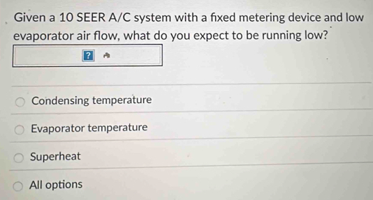 Given a 10 SEER A/C system with a fxed metering device and low
evaporator air flow, what do you expect to be running low?
Condensing temperature
Evaporator temperature
Superheat
All options