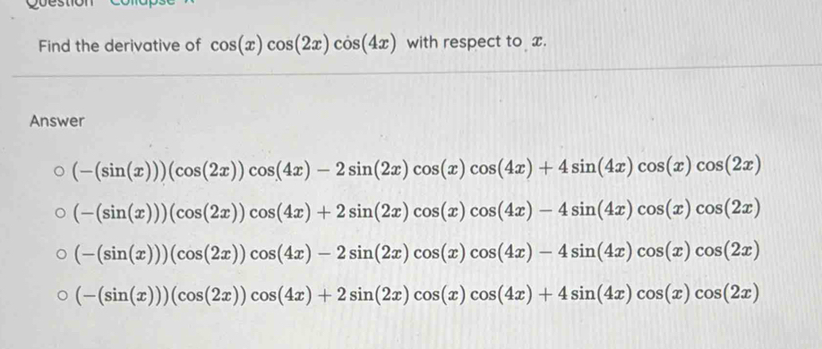 Find the derivative of cos (x)cos (2x)cos (4x) with respect to x.
Answer
(-(sin (x)))(cos (2x))cos (4x)-2sin (2x)cos (x)cos (4x)+4sin (4x)cos (x)cos (2x)
(-(sin (x)))(cos (2x))cos (4x)+2sin (2x)cos (x)cos (4x)-4sin (4x)cos (x)cos (2x)
(-(sin (x)))(cos (2x))cos (4x)-2sin (2x)cos (x)cos (4x)-4sin (4x)cos (x)cos (2x)
(-(sin (x)))(cos (2x))cos (4x)+2sin (2x)cos (x)cos (4x)+4sin (4x)cos (x)cos (2x)