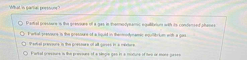 What is partial pressure?
Partial pressure is the pressure of a gas in thermodynamic equilibrium with its condensed phases.
Partial pressure is the pressure of a liquid in thermodynamic equilibrium with a gas.
Partial pressure is the pressure of all gases in a mixture.
Partial pressure is the pressure of a single gas in a mixture of two or more gases