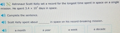 Astronaut Scott Kelly set a record for the longest time spent in space on a single
mission. He spent 3.4* 10^2 days in space.
Complete the sentence.
Scott Kelly spent about_ in space on his record-breaking mission.
a month a year a week a decade