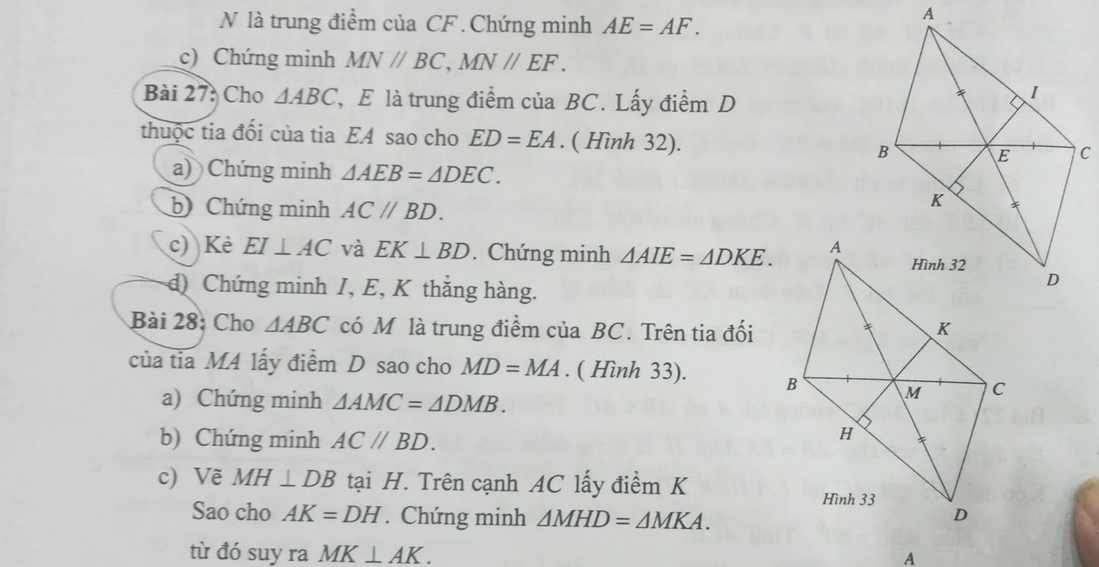 là trung điểm của CF.Chứng minh AE=AF. 
c) Chứng minh MN//BC, MN//EF. 
Bài 27: Cho △ ABC ', E là trung điểm của BC. Lấy điểm D 
thuộc tia đối của tia EA sao cho ED=EA. ( Hình 32). 
a) Chứng minh △ AEB=△ DEC. 
b) Chứng minh AC//BD. 
c) Kẻ EI⊥ AC và EK⊥ BD. Chứng minh △ AIE=△ DKE. 
d) Chứng minh I, E, K thắng hàng. 
Bài 28: Cho △ ABC có M là trung điểm của BC. Trên tia đối 
của tia MA lấy điểm D sao cho MD=MA. ( Hình 33). 
a) Chứng minh △ AMC=△ DMB. 
b) Chứng minh AC//BD. 
c) Vẽ MH⊥ DB tại H. Trên cạnh AC lấy điểm K
Sao cho AK=DH. Chứng minh △ MHD=△ MKA. 
từ đó suy ra MK⊥ AK. 
A