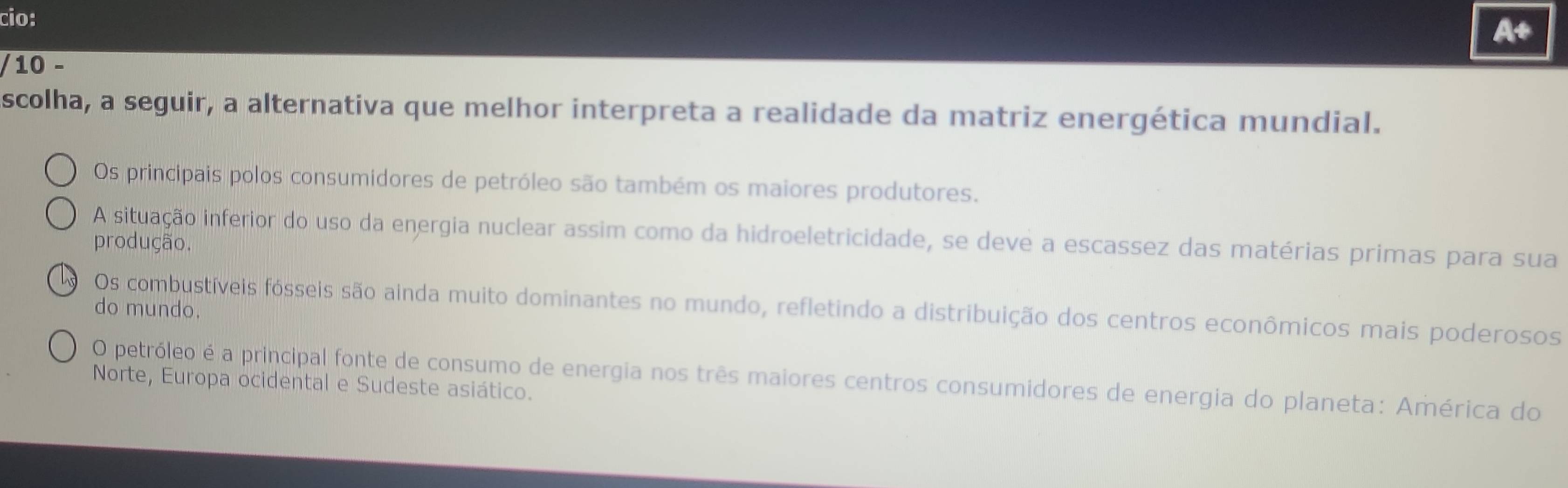 cio:
10 −
scolha, a seguir, a alternativa que melhor interpreta a realidade da matriz energética mundial.
Os principais polos consumidores de petróleo são também os maiores produtores.
A situação inferior do uso da energia nuclear assim como da hidroeletricidade, se deve a escassez das matérias primas para sua
produção.
Os combustíveis fósseis são ainda muito dominantes no mundo, refletindo a distribuição dos centros econômicos mais poderosos
do mundo.
O petróleo é a principal fonte de consumo de energia nos três maiores centros consumidores de energia do planeta: América do
Norte, Europa ocidental e Sudeste asiático.