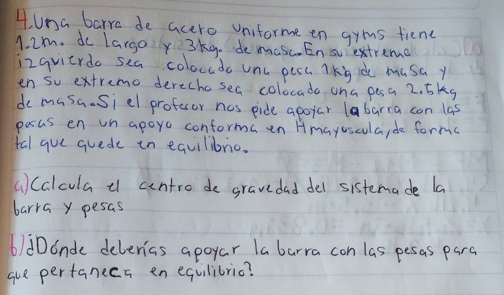 una barra de acero Uniforme en gyms fiene
1. 2m. do largo y3kg. demasa En sextremo 
izqvicrdo sea colocado unu pisa lkiide masa y 
en so extremo derechosea colocado oha pesa 2. 5kg
de masa.Siel profesor nos pide apoyar labarra con las 
pesas en un apoyo conforma en Hmayuscula, de forma 
tal gue quede in equilibrio. 
() Calcula ¢ centro de gravedad del sistemade la 
barra y pesas 
6)dDonde deberias apoyar la barra con las pesas para 
gue pertanecs en equilibric?