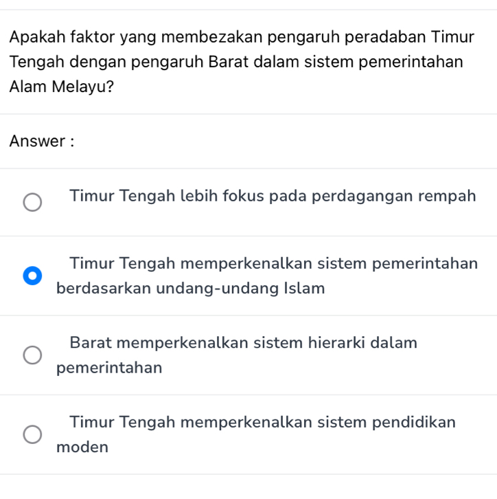 Apakah faktor yang membezakan pengaruh peradaban Timur
Tengah dengan pengaruh Barat dalam sistem pemerintahan
Alam Melayu?
Answer :
Timur Tengah lebih fokus pada perdagangan rempah
Timur Tengah memperkenalkan sistem pemerintahan
berdasarkan undang-undang Islam
Barat memperkenalkan sistem hierarki dalam
pemerintahan
Timur Tengah memperkenalkan sistem pendidikan
moden