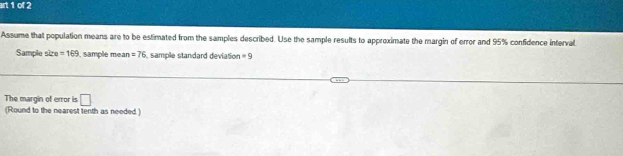 art 1 of 2 
Assume that population means are to be estimated from the samples described. Use the sample results to approximate the margin of error and 95% confidence interval 
Sample size =169 , sample mean =76 sample standard deviation =9
The margin of error is □ 
(Round to the nearest tenth as needed.)