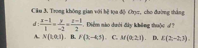 Trong không gian với hệ tọa độ Oxyz, cho đường thắng
d:  (x-1)/1 = y/-2 = (z-1)/2 . Điểm nào dưới đây không thuộc d?
A. N(1;0;1). B. F(3;-4;5). C. M(0;2;1). D. E(2;-2;3).