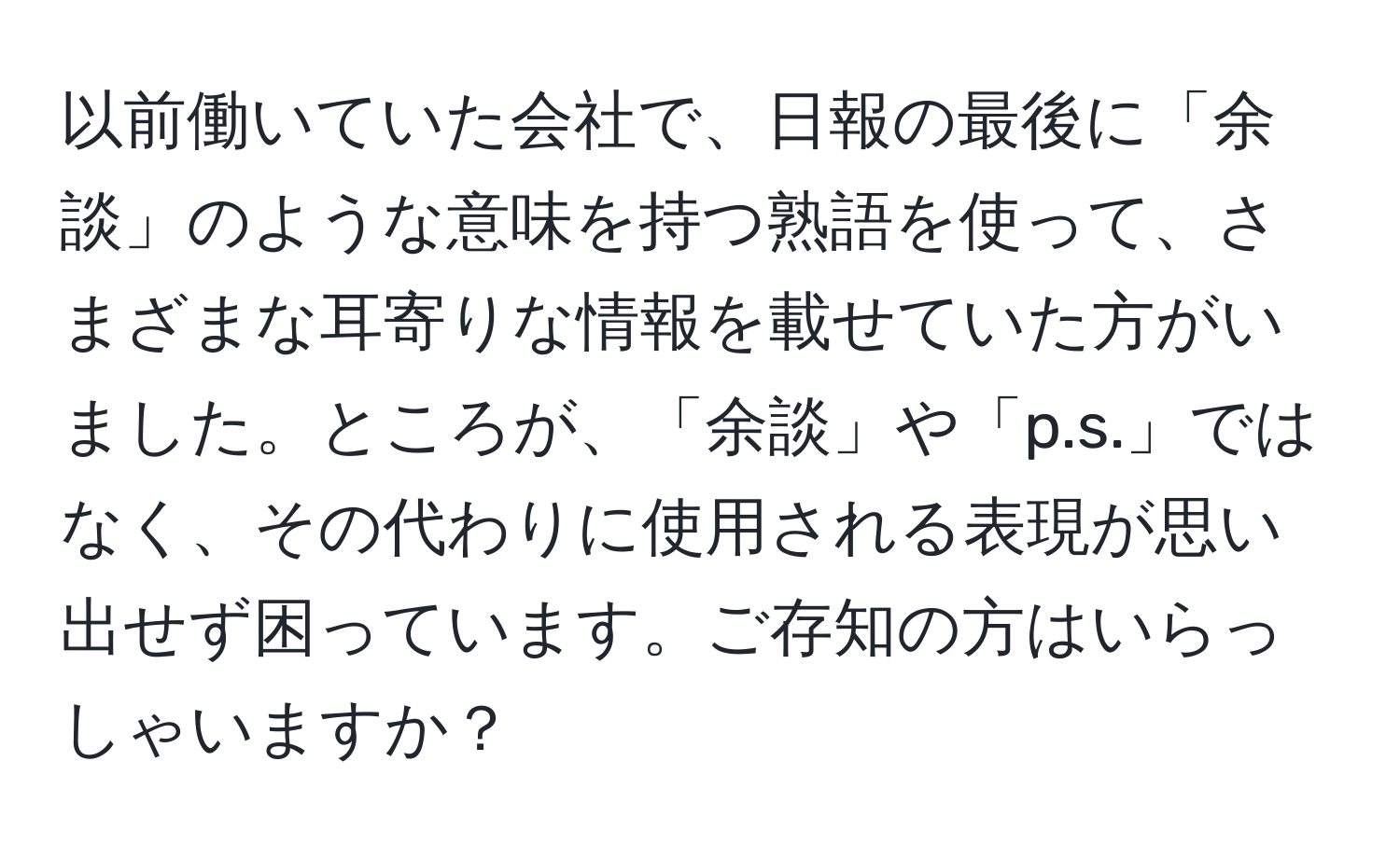 以前働いていた会社で、日報の最後に「余談」のような意味を持つ熟語を使って、さまざまな耳寄りな情報を載せていた方がいました。ところが、「余談」や「p.s.」ではなく、その代わりに使用される表現が思い出せず困っています。ご存知の方はいらっしゃいますか？