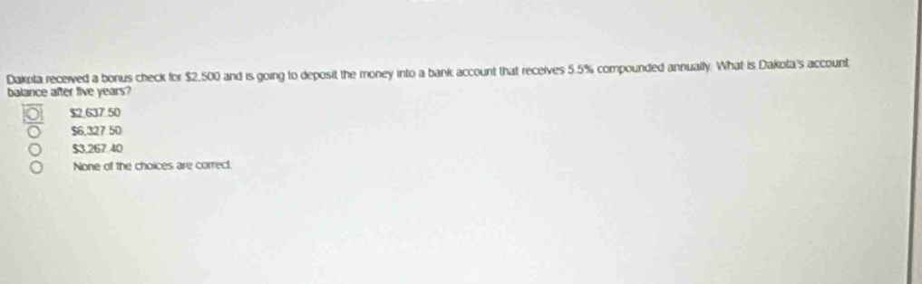 Dakota received a bonus check for $2,500 and is going to deposit the money into a bank account that receives 5.5% compounded annually. What is Dakota's account
balance after five years?
$2.637' 50
$6,327 50
$3,267 40
None of the choices are correct.