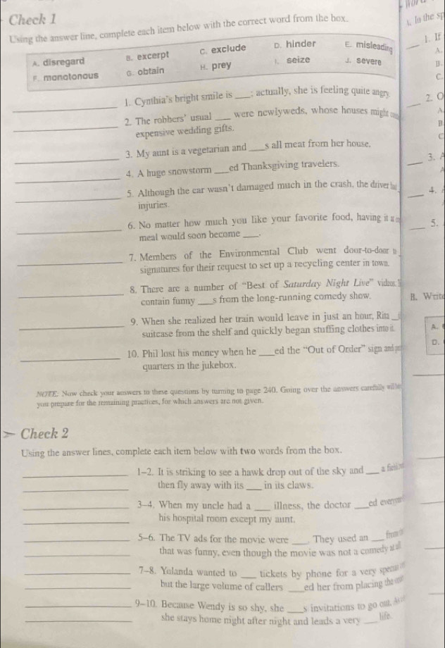 Check 1
Using the answer line, complete each item below with the correct word from the box. t. ln the sp
1. If
A. disregard B. excerpt c. exclude D. hinder E misleading _A.
F. manatonaus G. obtain H. prey l. seize J. severe B.
C.
_
1. Cymthia's bright smile is _; actually, she is feeling quite angry. _2. O
2. The robbers' usual _were newlyweds, whose houses might o A.
_expensive wedding gifts.
B
C
_
_
3. My aunt is a vegetarian and _s all meat from her house.
3. A
_
4. A huge snowstorm _ed Thanksgiving travelers.
A
_
5. Although the car wasn’t damaged much in the crash, the driver h _4.
injuries.
_
6. No matter how much you like your favorite food, having it a _5.
meal would soon become _.
_
7. Members of the Environmental Club went door-to-door t
signatures for their request to set up a recycling center in town.
_
8. There are a number of “Best of Saturday Night Live” vidos:
contain fumy _s from the long-running comedy show. B. Writ
_
9. When she realized her train would leave in just an hour, Rit_
suitcase from the shelf and quickly began stuffing clothes in it. A. 
_
10. Phil lost his mancy when he _ed the “Out of Order” sign and pr D.
_
quarters in the jukebox.
NOTE. Now check your auswers to these questions by turning to page 240. Going over the answers carefully wille
you prepare for the remaining practices, for which answers are not given.
Check 2
_
Using the answer lines, complete each item below with two words from the box.
_1-2. It is striking to see a hawk drop out of the sky and _a fichl nt
_then fly away with its _in its claws.
_3-4. When my uncle had a _illness, the doctor _ed everor _
_his hospital room except my aunt.
_5-6. The TV ads for the movie were _ They used an_
fream t
_that was funny, even though the movie was not a comedy atll
_
_7-8. Yelanda wanted to _tickets by phone for a very spem
_
_but the large volume of callers _ed her from placing the  .
_9-10. Because Wendy is so shy, she _s  invitations to go out. A
_she stays home night after night and leads a very _
life