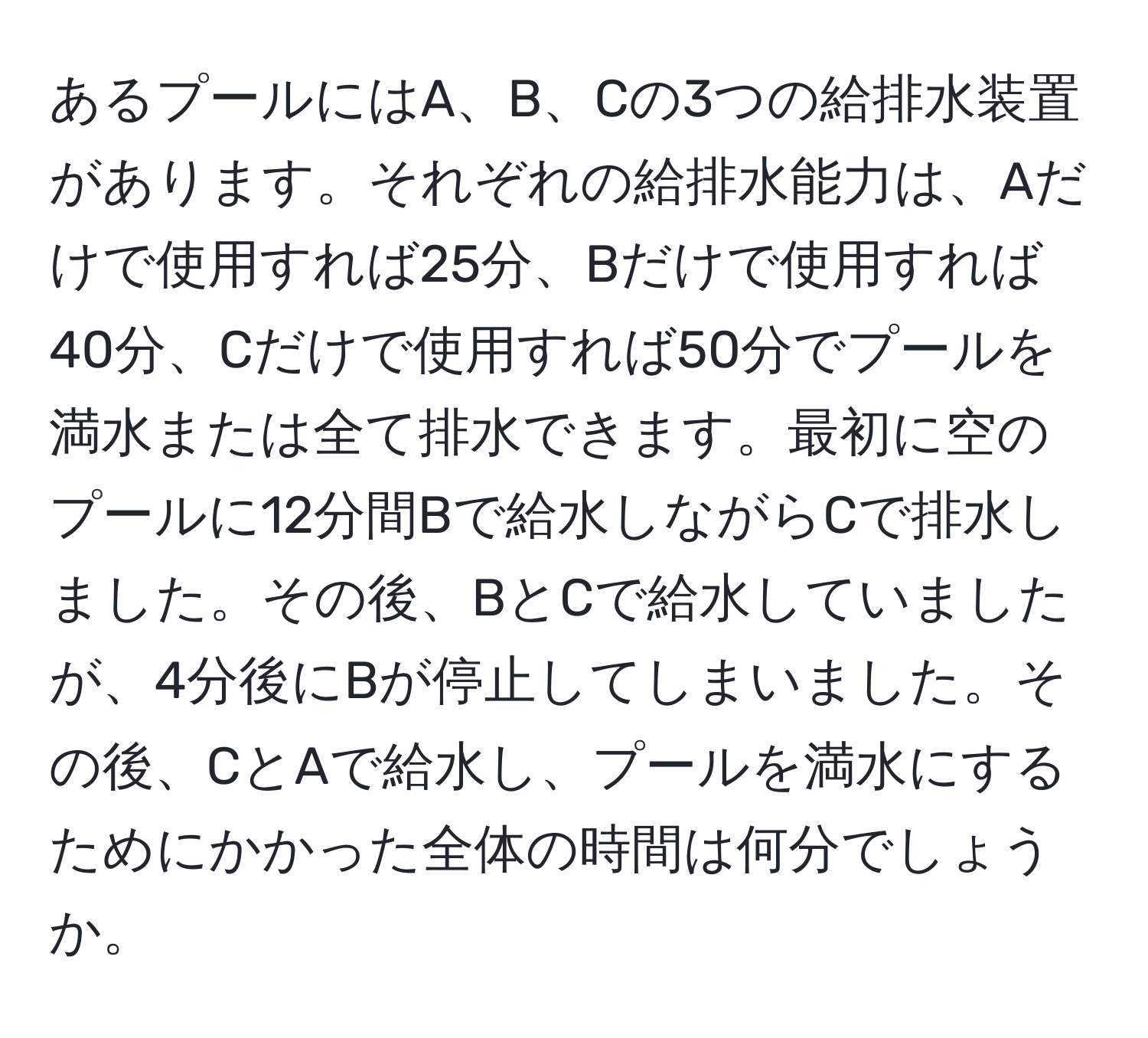 あるプールにはA、B、Cの3つの給排水装置があります。それぞれの給排水能力は、Aだけで使用すれば25分、Bだけで使用すれば40分、Cだけで使用すれば50分でプールを満水または全て排水できます。最初に空のプールに12分間Bで給水しながらCで排水しました。その後、BとCで給水していましたが、4分後にBが停止してしまいました。その後、CとAで給水し、プールを満水にするためにかかった全体の時間は何分でしょうか。