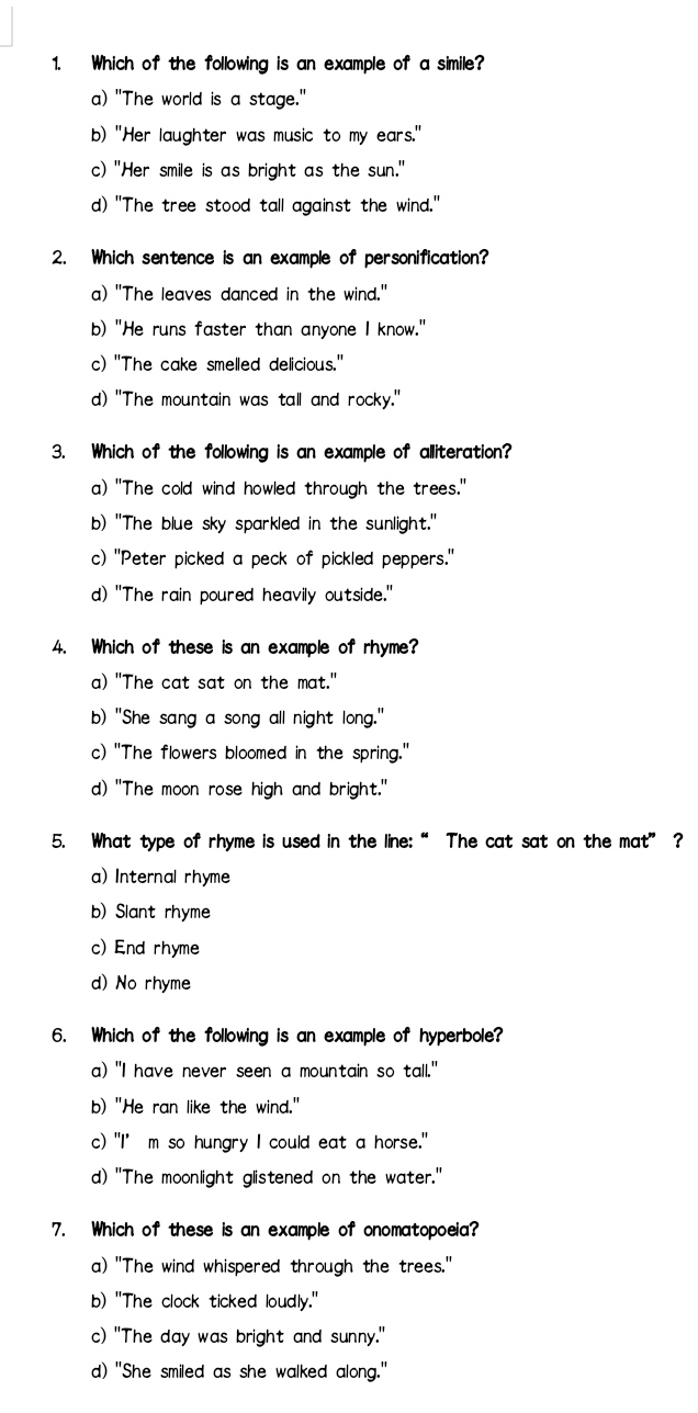 Which of the following is an example of a simile?
a) "The world is a stage."
b) "Her laughter was music to my ears."
c) "Her smile is as bright as the sun."
d) "The tree stood tall against the wind."
2. Which sentence is an example of personification?
a) "The leaves danced in the wind."
b) "He runs faster than anyone I know."
c) "The cake smelled delicious."
d) "The mountain was tall and rocky."
3. Which of the following is an example of alliteration?
a) "The cold wind howled through the trees."
b) "The blue sky sparkled in the sunlight."
c) "Peter picked a peck of pickled peppers."
d) "The rain poured heavily outside."
4. Which of these is an example of rhyme?
a) "The cat sat on the mat."
b) "She sang a song all night long."
c) "The flowers bloomed in the spring."
d) "The moon rose high and bright."
5. What type of rhyme is used in the line:“ The cat sat on the mat” ?
a) Internal rhyme
b) Slant rhyme
c) End rhyme
d) No rhyme
6. Which of the following is an example of hyperbole?
a) "I have never seen a mountain so tall."
b) "He ran like the wind."
c) "I’m so hungry I could eat a horse."
d) "The moonlight glistened on the water."
7. Which of these is an example of onomatopoeia?
a) "The wind whispered through the trees."
b) "The clock ticked loudly."
c) "The day was bright and sunny."
d) "She smiled as she walked along."