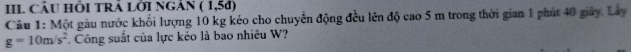 III CÂU HI TRÁ LỜI NGắN (1,5d)
Câu 1: Một gàu nước khối lượng 10 kg kéo cho chuyển động đều lên độ cao 5 m trong thời gian 1 phút 40 giây. Lây
g=10m/s^2. Công suất của lực kéo là bao nhiêu W?