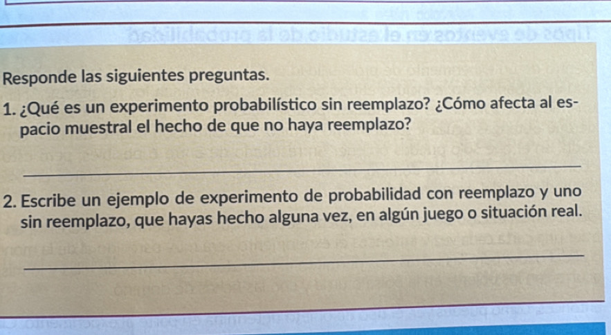 Responde las siguientes preguntas. 
1. ¿Qué es un experimento probabilístico sin reemplazo? ¿Cómo afecta al es- 
pacio muestral el hecho de que no haya reemplazo? 
_ 
2. Escribe un ejemplo de experimento de probabilidad con reemplazo y uno 
sin reemplazo, que hayas hecho alguna vez, en algún juego o situación real. 
_