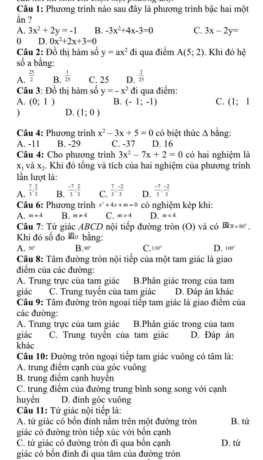 Phương trình nào sau đây là phương trình bậc hai một
ần ?
A. 3x^2+2y=-1 B. -3x^2+4x-3=0 C. 3x-2y=
0 D. 0x^2+2x+3=0
Câu 2: Đồ thị hàm số y=ax^2 đi qua điểm A(5;2). Khi đó hệ
số a bằng:
A.  25/2   1/25  C. 25 D.  2/25 
B.
Câu 3: Đồ thị hàm số y=-x^2 đi qua điểm:
A. (0;1) B. (-1;-1) C. (1;1
)
D. (1;0)
* Câu 4: Phương trình x^2-3x+5=0 có biệt thức Δ bằng:
A. -11 B. -29 C. -37 D. 16
Câu 4: Cho phương trình 3x^2-7x+2=0 có hai nghiệm là
X_1 và X_2 4. Khi đó tổng và tích của hai nghiệm của phương trình
lần lượt là:
A.  7/3 ; 2/3   (-7)/3 ; 2/3  C.  7/3 ; (-2)/3  D.  (-7)/3 ; (-2)/3 
B.
Câu 6: Phương trình x^2+4x+m=0 có nghiệm kép khi:
A. m=4 B. m!= 4 C. m>4 D. m<4</tex>
Câu 7: Tứ giác ABCD nội tiếp đường tròn (O) và có overline BCB=80°.
Khi đó số đo  bằng:
A. 50° B. 80° C. 130° D. 100°
Câu 8: Tâm đường tròn nội tiếp của một tam giác là giao
điểm của các đường:
A. Trung trực của tam giác B.Phân giác trong của tam
giác C. Trung tuyển của tam giác D. Đáp án khác
Câu 9: Tâm đường tròn ngoại tiếp tam giác là giao điểm của
các đường:
A. Trung trực của tam giác B.Phân giác trong của tam
giác C. Trung tuyển của tam giác D. Đáp án
khác
Câu 10: Đường tròn ngoại tiếp tam giác vuông có tâm là:
A. trung điểm cạnh của góc vuông
B. trung điểm cạnh huyền
C. trung điểm của đường trung bình song song với cạnh
huyền D. đinh góc vuông
Câu 11: Tứ giác nội tiếp là:
A. tứ giác có bôn đỉnh năm trên một đường tròn B. tứ
giác có đường tròn tiếp xúc với bốn cạnh
C. tứ giác có đường tròn đi qua bốn cạnh D. tứ
giác có bốn đỉnh đi qua tâm của đường tròn