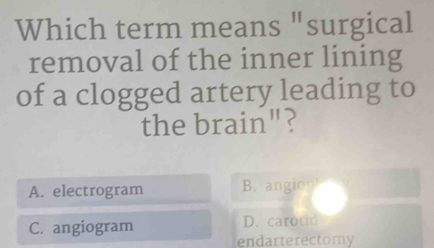 Which term means "surgical
removal of the inner lining
of a clogged artery leading to
the brain"?
A. electrogram B. angio
C. angiogram D. carotid
endarterectomy