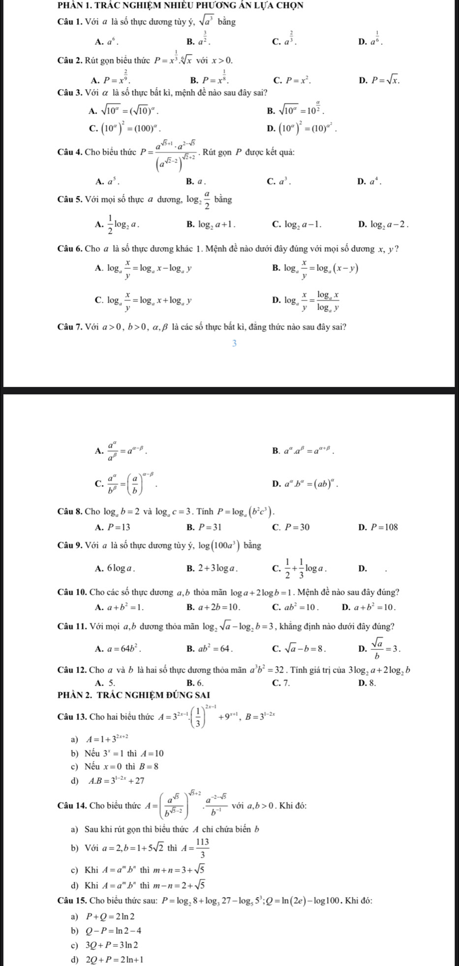 phản 1. trÁc nghiệm nhiÈU phương án lựa chọn
Câu 1. Với a là số thực dương tùy ý, sqrt(a^3) bằng
A. a^6. B. a^(frac 3)2. a^(frac 2)3. a^(frac 1)6.
C.
D.
Câu 2. Rút gọn biểu thức P=x^(frac 1)3.sqrt[6](x)voix>0.
A. P=x^(frac 2)9. P=x^(frac 1)8. C. P=x^2. D. P=sqrt(x).
B.
Câu 3. Với α là số thực bắt kì, mệnh đề nào sau đây sai?
A. sqrt(10^(alpha))=(sqrt(10))^alpha . B. sqrt(10^(alpha))=10^(frac alpha)2.
C. (10^(alpha))^2=(100)^alpha . D. (10^(alpha))^2=(10)^alpha^2.
Câu 4. Cho biểu thức P=frac a^(sqrt(3)+1)· a^(2-sqrt(3))(a^(sqrt(2)-2))^sqrt(2)+2. Rút gọn P được kết quả:
A. a^5. B. a . C. a^3. D. a^4.
Câu 5. Với mọi số thực a dương, lo g_2 a/2  bằng
A.  1/2 log _2a. B. log _2a+1. C. log _2a-1. D. log _2a-2.
Câu 6. Cho # là số thực dương khác 1. Mệnh đề nào dưới đây đúng với mọi số dương x,y?
B.
A. log _a x/y =log _ax-log _ay log _a x/y =log _a(x-y)
C. log _a x/y =log _ax+log _ay log _a x/y =frac log _axlog _ay
D.
Câu 7. Với a>0,b>0 0, α,β là các số thực bất kì, đẳng thức nào sau đây sai?
3
A.  a^(alpha)/a^(beta) =a^(alpha -beta).
B. a^(alpha).a^(beta)=a^(alpha +beta).
C.  a^(alpha)/b^(beta) =( a/b )^alpha -beta .
D. a^(alpha).b^(alpha)=(ab)^alpha .
Câu 8. Cho log b=2 và log c=3. Tính P=log _a(b^2c^3).
A. P=13 B. P=31 C. P=30 D. P=108
Câu 9. Với a là số thực dương tùy ý, log (100a^3) bằng
A. 6 log a . B. 2+3log a. C.  1/2 + 1/3 log a. D.
Câu 10. Cho các số thực dương a, 6 thỏa mãn log a+2k og b=1.N Mệnh đề nào sau đây đúng?
A. a+b^2=1 B. a+2b=10 C. ab^2=10 D. a+b^2=10.
Câu 11. Với mọi a,b dương thỏa mãn log, b_2sqrt(a)-log _2b=3 , khẳng định nào dưới đây đúng?
A. a=64b^2. B. ab^2=64. C. sqrt(a)-b=8. D.  sqrt(a)/b =3.
Câu 12. Cho a và b là hai số thực dương thỏa mãn^3b^2=32. Tính giá trị của 3log, ,a+2log _2b
A. 5. B. 6. C. 7. D. 8.
pHÀN 2. TRÁC NGHIỆM ĐÚNG SAI
Câu 13. Cho hai biều thức A=3^(2x-1)· ( 1/3 )^2x-1+9^(x+1),B=3^(1-2x)
a) A=1+3^(2x+2)
b) Nếu 3^x=1 thì A=10
c) Nết x=0 thì B=8
d) A.B=3^(1-2x)+27
Câu 14. Cho biểu thức A=( a^(sqrt(5))/b^(sqrt(5)-2) )^sqrt(5)+2·  (a^(-2-sqrt(5)))/b^(-1)  với a,b>0. Khi đó:
a) Sau khi rút gọn thì biểu thức A chi chứa biển b
b) Với a=2,b=1+5sqrt(2) thì A= 113/3 
c) Khi A=a^mb^n thì m+n=3+sqrt(5)
d) Khi A=a^mb^n thì m-n=2+sqrt(5)
Câu 15. Cho biểu thức sau: P=log _28+log _327-log _55^3;Q=ln (2e)-log 100.Khidd
a) P+Q=2ln 2
b) Q-P=ln 2-4
c) 3Q+P=3ln 2
d) 2Q+P=2ln +1