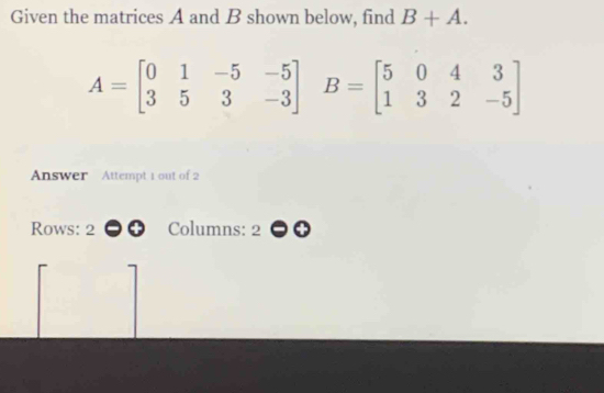 Given the matrices A and B shown below, find B+A.
A=beginbmatrix 0&1&-5&-5 3&5&3&-3endbmatrix B=beginbmatrix 5&0&4&3 1&3&2&-5endbmatrix
Answer Attempt 1 out of 2 
Rows: 2 Columns: 2