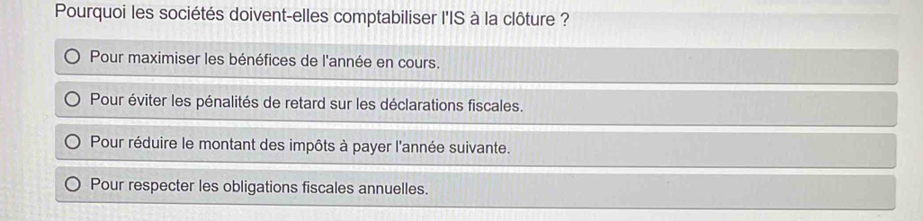 Pourquoi les sociétés doivent-elles comptabiliser l'IS à la clôture ?
Pour maximiser les bénéfices de l'année en cours.
Pour éviter les pénalités de retard sur les déclarations fiscales.
Pour réduire le montant des impôts à payer l'année suivante.
Pour respecter les obligations fiscales annuelles.