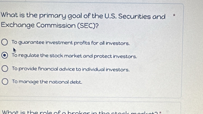 What is the primary goal of the U.S. Securities and *
Exchange Commission (SEC)?
To guarantee investment profits for all investors.
To regulate the stock market and protect investors.
To provide financial advice to individual investors.
To manage the national debt.
Wh a t is th e ro le o f a h