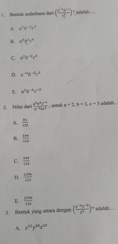 Bentuk sederhana dari (frac a^(frac 1)2b^(-1)c_ 3/4 ^3)^-2. adalah....
A. a^2b^(-2)c^3
B. a^4b^2c^6
C. a^2b^(-2)c^3
D. a^(-3)b^(-2)c^5
E. a^2b^(-2)c^(-3)
2. Nilai dari  (a^2b^3c^(-1))/a^(-2)bc^2  , untuk a=2, b=3, c=5 adalah..
A.  81/125 
B.  144/125 
C.  340/125 
D.  1296/125 
E.  2596/125 
3. Bentuk yang setara dengan ( (x^(-4)y^(-2))/z^5 )^-6 adalah…
A. x^(12)y^(24)z^(10)