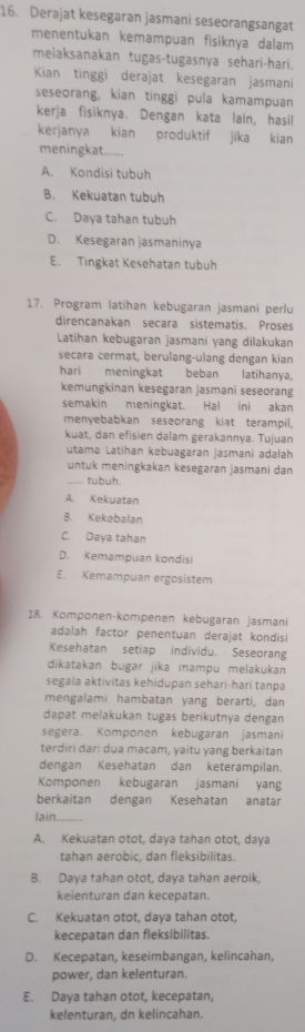 Derajat kesegaran jasmani seseorangsangat
menentukan kemampuan fisiknya dalam
melaksanakan tugas-tugasnya sehari-hari.
Kian tinggi derajat kesegaran jasmani
seseorang, kian tinggi pula kamampuan
kerja fisiknya. Dengan kata lain, hasil
kerjanya kian produktif jika kian
meningkat
A. Kondisi tubuh
B. Kekuatan tubuh
C. Daya tahan tubuh
D. Kesegaran jasmaninya
E. Tingkat Kesehatan tubuh
17. Program latihan kebugaran jasmani perlu
direncanakan secara sistematis. Proses
Latihan kebugaran jasmani yang dilakukan
secara cermat, berulang-ulang dengan kian
hari meningkat beban latihanya,
kemungkinan kesegaran jasmani seseorang
semakin meningkat. Hal ini akan
menyebabkan seseorang kiat terampil,
kuat, dan efisien dalam gerakannya. Tujuan
utama Latihan kəbuagaran jasmani adalah
untuk meningkakan kesegaran jasmani dan
tubuh.
A. Kekuatan
B. Kekebalan
C. Daya tahan
D. Kemampuan kondisi
E. Kemampuan ergosistem
18. Komponen-kompenen kebugaran jasmani
adalah factor penentuan derajat kondisi
Kesehatan setiap individu. Seseorang
dikatakan bugar jika mampu melakukan
segala aktivitas kehidupan sehari-hari tanpa
mengalami hambatan yang berarti, dan
dapat melakukan tugas berikutnya dengan
segera. Komponen kebugaran jasmani
terdiri dari dua macam, yaitu yang berkaitan
dengan Kesehatan dan keterampilan.
Komponen kebugaran jasmani yang
berkaitan dengan Kesehatan anatar
lain
A. Kekuatan otot. dava tahan otot. dava
tahan aerobic, dan fleksibilitas.
B. Daya tahan otot, daya tahan aeroik
keienturan dan kecepatan.
C. Kekuatan otot, daya tahan otot,
kecepatan dan fleksibilitas.
D. Kecepatan, keseimbangan, kelincahan,
power, dan kelenturan.
E. Daya tahan otot, kecepatan,
kelenturan, dn kelincahan.