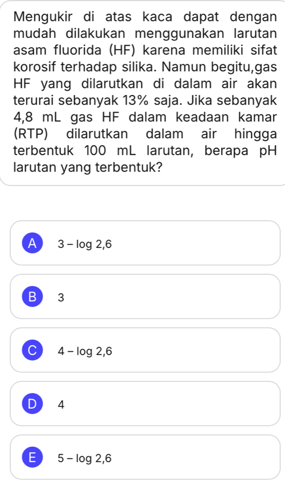 Mengukir di atas kaca dapat dengan
mudah dilakukan menggunakan larutan
asam fluorida (HF) karena memiliki sifat
korosif terhadap silika. Namun begitu,gas
HF yang dilarutkan di dalam air akan
terurai sebanyak 13% saja. Jika sebanyak
4,8 mL gas HF dalam keadaan kamar
(RTP) dilarutkan dalam air hingga
terbentuk 100 mL larutan, berapa pH
larutan yang terbentuk?
A 3-log 2,6
B 3
C 4-log 2,6
D 4
E 5-log 2,6