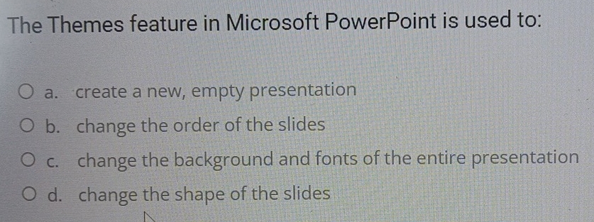 The Themes feature in Microsoft PowerPoint is used to:
a. create a new, empty presentation
b. change the order of the slides
c. change the background and fonts of the entire presentation
d. change the shape of the slides