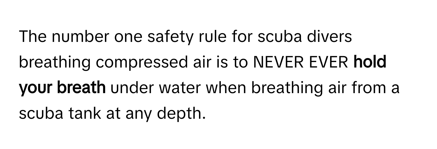 The number one safety rule for scuba divers breathing compressed air is to NEVER EVER **hold your breath** under water when breathing air from a scuba tank at any depth.