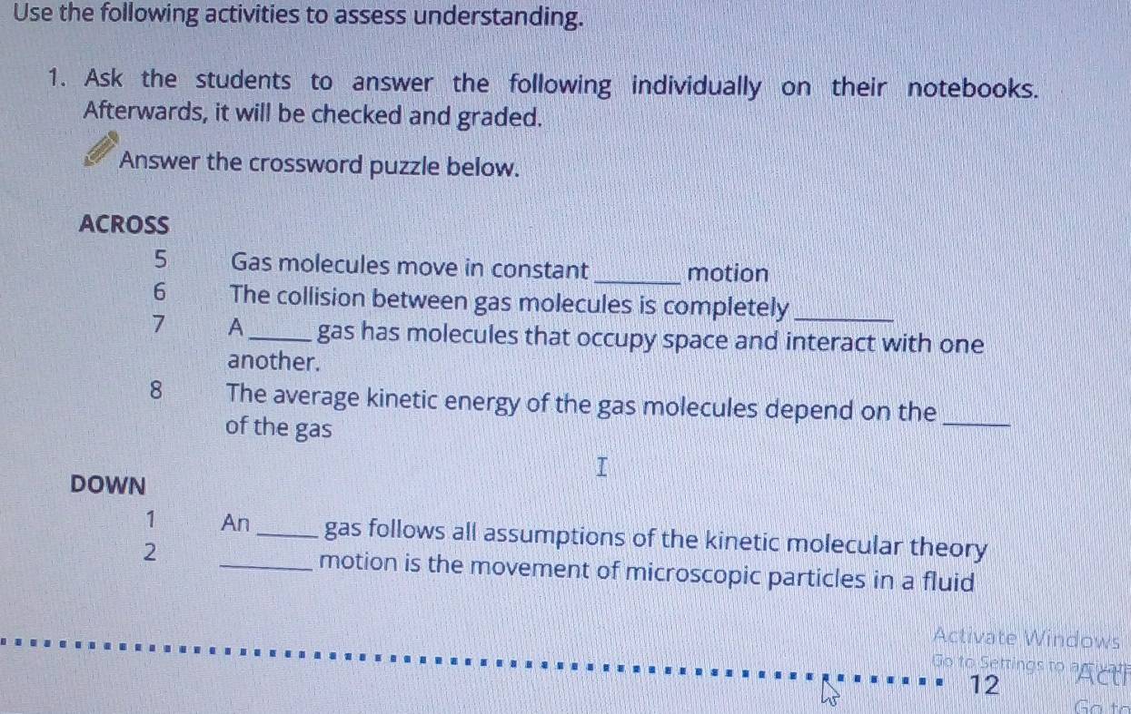 Use the following activities to assess understanding. 
1. Ask the students to answer the following individually on their notebooks. 
Afterwards, it will be checked and graded. 
Answer the crossword puzzle below. 
ACROSS 
5 Gas molecules move in constant_ motion 
6 The collision between gas molecules is completely_ 
7 A_ gas has molecules that occupy space and interact with one 
another. 
8 The average kinetic energy of the gas molecules depend on the_ 
of the gas 
DOWN 
1 An _gas follows all assumptions of the kinetic molecular theory 
2 
_motion is the movement of microscopic particles in a fluid 
Activate Windows 
Go to Settings to agre r 
12