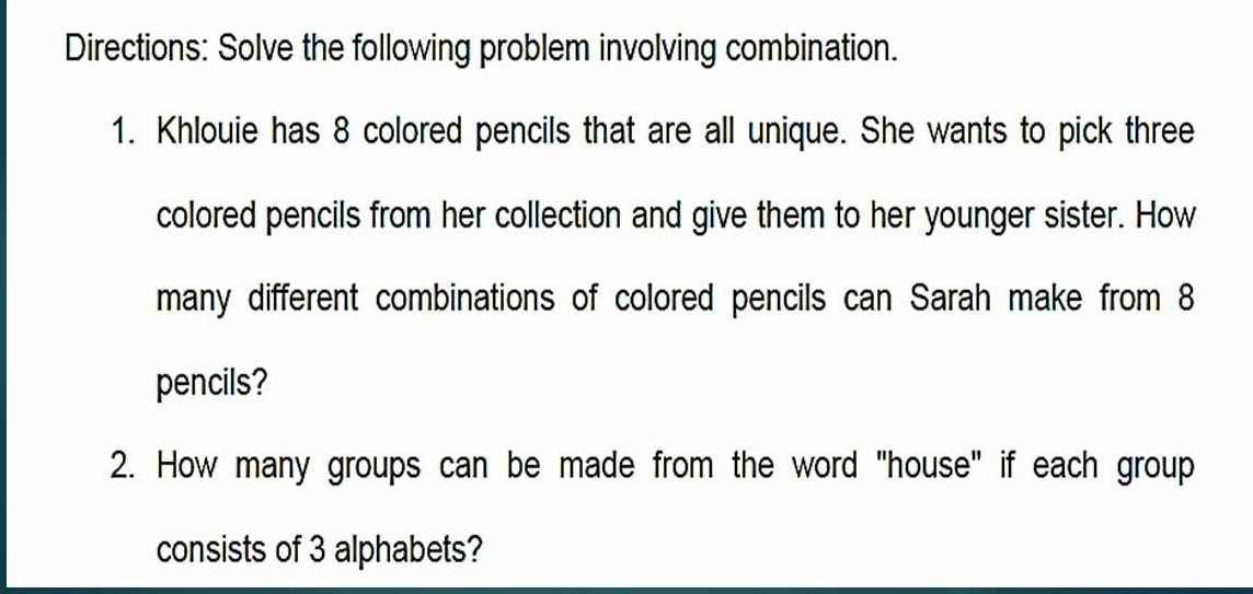 Directions: Solve the following problem involving combination. 
1. Khlouie has 8 colored pencils that are all unique. She wants to pick three 
colored pencils from her collection and give them to her younger sister. How 
many different combinations of colored pencils can Sarah make from 8
pencils? 
2. How many groups can be made from the word "house" if each group 
consists of 3 alphabets?