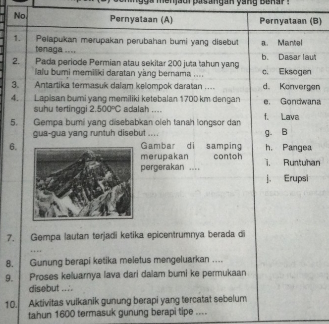 ga menjaui pasangan yang benar !
No. Pernyataan (A) Pernyataan (B)
1. Pelapukan merupakan perubahan bumi yang disebut a. Mantel
tenaga ....
b. Dasar laut
2. Pada periode Permian atau sekitar 200 juta tahun yang
lalu bumi memiliki daratan yång bernama .... c. Eksogen
3. . Antartika termasuk dalam kelompok daratan .... d. Konvergen
4. Lapisan bumi yang memiliki ketebalan 1700 km dengan e. Gondwana
suhu tertinggi 2.500°C adalah ....
5. Gempa bumi yang disebabkan oleh tanah longsor dan f. Lava
gua-gua yang runtuh disebut .... g. B
6.Gambar di a samping h. Pangea
merupakan contoh i. Runtuhan
pergerakan ....
j. Erupsi
7. Gempa lautan terjadi ketika epicentrumnya berada di
…
8. Gunung berapi ketika meletus mengeluarkan ....
9. Proses keluarnya lava dari dalam bumi ke permukaan
disebut ....
10. Aktivitas vulkanik gunung berapi yang tercatat sebelum
tahun 1600 termasuk gunung berapi tipe ....