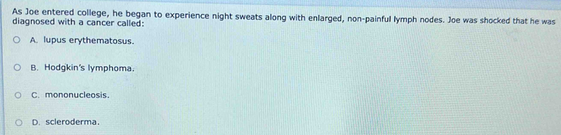 As Joe entered college, he began to experience night sweats along with enlarged, non-painful lymph nodes. Joe was shocked that he was
diagnosed with a cancer called:
A. lupus erythematosus.
B. Hodgkin's lymphoma.
C. mononucleosis.
D.scleroderma.