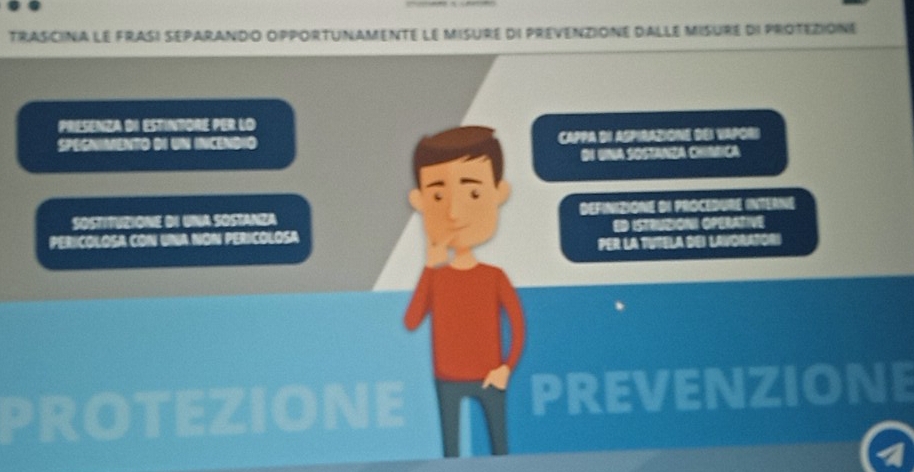 trasCiNa le frasi séparando opportunAmente le misure di prevenziOne dalle misure di protézione
PRESENZA DI ESTINTORE PER LO
SPEGNIMENTO DI UN INCENDIO CAPPA BI ASPIRAZIONE DEI VAPORI
DI UNA SOSTANZA CHíNfICA
SOSTITUZIONE DI UNA SOSTANZA DEFINIZIONE DI PROCEDURE INTERNE
PERICOLOSA CON UNA NON PERICOLOSA ED ISTRUZIONI OPERATIVE
PER LA TUTELA DEI LAVORATORI
PROTEZIONE PREVENZIONE