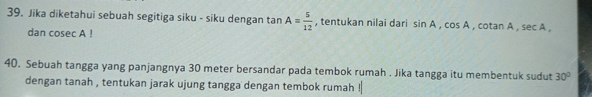 Jika diketahui sebuah segitiga siku - siku dengan tan A= 5/12  , tentukan nilai dari sin A, cos A , cotan A , sec A, 
dan cosec A! 
40. Sebuah tangga yang panjangnya 30 meter bersandar pada tembok rumah . Jika tangga itu membentuk sudut 30°
dengan tanah , tentukan jarak ujung tangga dengan tembok rumah !