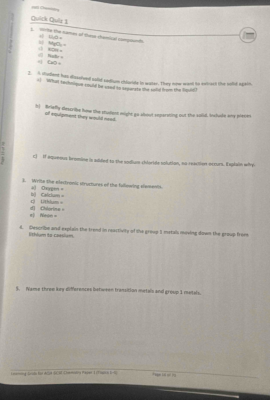 Chamisty 
Quick Quiz 1 
1. Write the names of these chemical compounds. 
2) U_cO=
b) MgO_2=
d KOH=
NaBr=
e CaO=
2. A student has dissolved solid sodium chloride in water. They now want to extract the solid again. 
a) What technique could be used to separate the solld from the liquid? 
b) Briefly describe how the student might go about separating out the solid. Include any pieces 
of equipment they would need. 
: c) If aqueous bromine is added to the sodium chloride solution, no reaction occurs. Explain why. 
3. Write the electronic structures of the following elements. 
a) Oxygen =
b) Calcium =
c) Lithium =
d) Chlorine =
e) Neon =
4. Describe and explain the trend in reactivity of the group 1 metals moving down the group from 
lithium to caesium. 
5. Name three key differences between transition metals and group 1 metals. 
Leaming Grids for ACIA GCSE Chemistry Paper 1 (Topics 1-5) Page 16 of 70