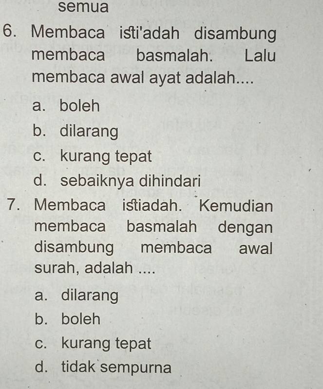 semua
6. Membaca isti'adah disambung
membaca basmalah. Lalu
membaca awal ayat adalah....
a. boleh
b. dilarang
c. kurang tepat
d. sebaiknya dihindari
7. Membaca istiadah. Kemudian
membaca basmalah dengan
disambung membaca awal
surah, adalah ....
a. dilarang
b. boleh
c. kurang tepat
d. tidak sempurna