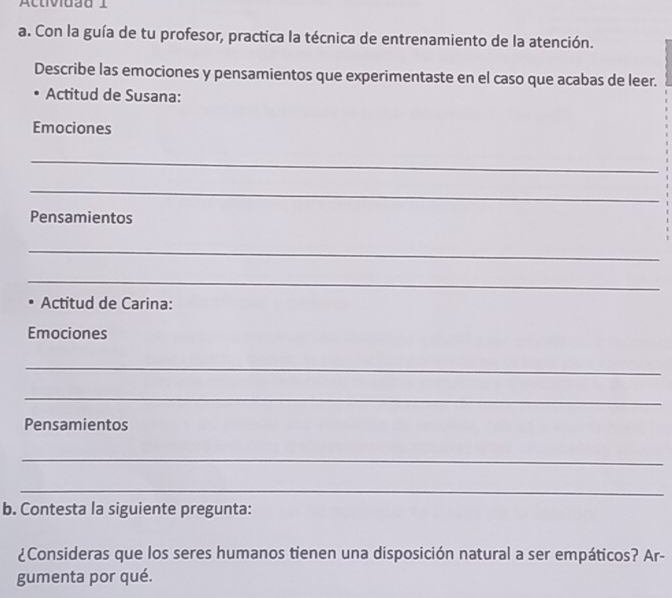 Activiuãd I 
a. Con la guía de tu profesor, practica la técnica de entrenamiento de la atención. 
Describe las emociones y pensamientos que experimentaste en el caso que acabas de leer. 
Actitud de Susana: 
Emociones 
_ 
_ 
Pensamientos 
_ 
_ 
Actitud de Carina: 
Emociones 
_ 
_ 
Pensamientos 
_ 
_ 
b. Contesta la siguiente pregunta: 
¿Consideras que los seres humanos tienen una disposición natural a ser empáticos? Ar- 
gumenta por qué.