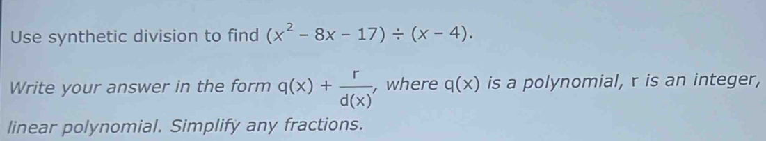 Use synthetic division to find (x^2-8x-17)/ (x-4). 
Write your answer in the form q(x)+ r/d(x)  , where q(x) is a polynomial, r is an integer,
linear polynomial. Simplify any fractions.