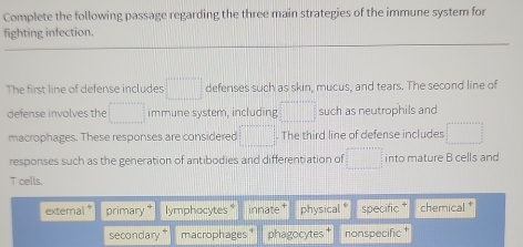 Complete the following passage regarding the three main strategies of the immune system for 
fighting infection. 
The first line of defense includes □ defenses such as skin, mucus, and tears. The second line of 
defense involves the □ immune system, including □ such as neutrophils and 
macrophages. These responses are considered □. The third line of defense includes □
responses such as the generation of antibodies and differentiation of =□ into mature B cells and 
T cells. 
external * primary * lymphocytes * innate † physical * specific * chemical * 
secondary* macrophages" phagocytes† nonspecific