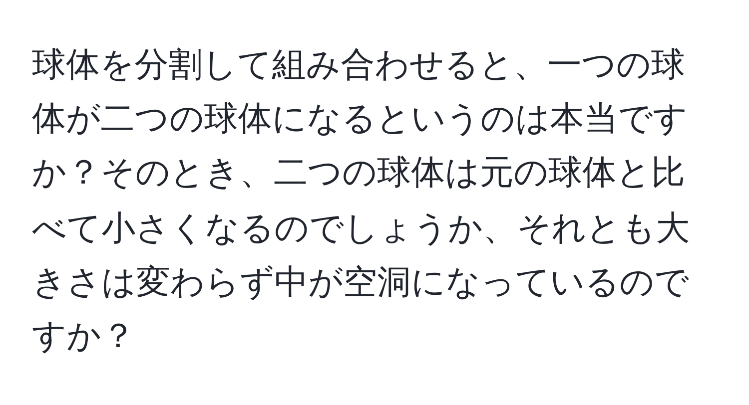 球体を分割して組み合わせると、一つの球体が二つの球体になるというのは本当ですか？そのとき、二つの球体は元の球体と比べて小さくなるのでしょうか、それとも大きさは変わらず中が空洞になっているのですか？