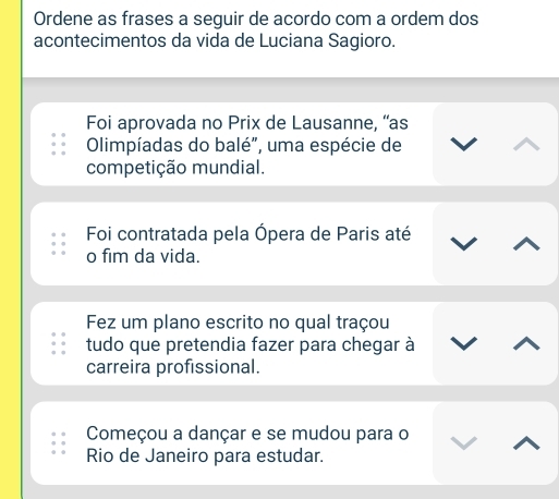 Ordene as frases a seguir de acordo com a ordem dos
acontecimentos da vida de Luciana Sagioro.
Foi aprovada no Prix de Lausanne, “as
Olimpíadas do balé", uma espécie de
competição mundial.
Foi contratada pela Ópera de Paris até
o fim da vida.
Fez um plano escrito no qual traçou
tudo que pretendia fazer para chegar à
carreira profissional.
Começou a dançar e se mudou para o
Rio de Janeiro para estudar.