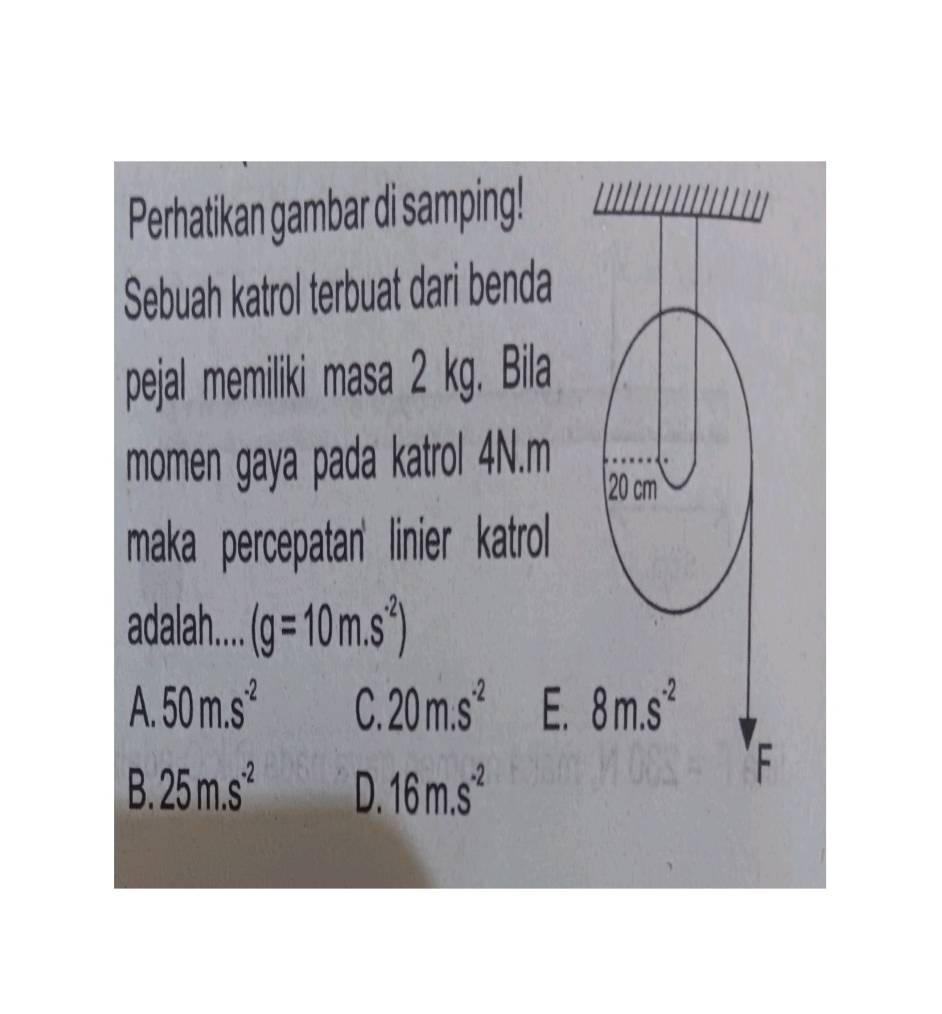 Perhatikan gambar di samping!
Sebuah katrol terbuat dari benda
pejal memiliki masa 2 kg. Bila
momen gaya pada katrol 4N. m
20 cm³
maka percepatan' linier katrol
adalah.... (g=10m.s^(-2))
A 50m.s^(-2) C. 20m.s^(-2) E. 8m.s^(-2)
B 25m.s^(-2) D. 16m.s^(-2)
F