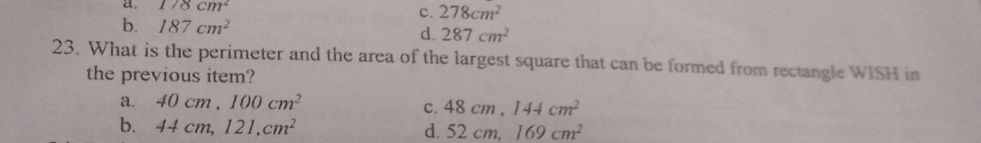 a. 178cm^2
c. 278cm^2
b. 187cm^2 d. 287cm^2
23. What is the perimeter and the area of the largest square that can be formed from rectangle WISH in
the previous item?
a. 40cm, 100cm^2
c. 48cm, 144cm^2
b. 44cm, 121, cm^2
d. 52cm, 169cm^2