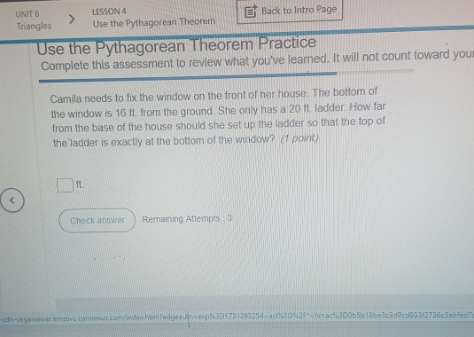 LESSON 4 Back to Intro Page 
Triangles Use the Pythagorean Theorem 
Use the Pythagorean Theorem Practice 
Complete this assessment to review what you've learned. It will not count toward your 
Camila needs to fix the window on the front of her house. The bottom of 
the window is 16 ft. from the ground. She only has a 20 ft. ladder. How far 
from the base of the house should she set up the ladder so that the top of 
the ladder is exactly at the bottom of the window? (1 point)
ft.