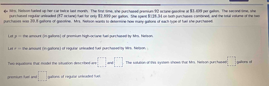 Mrs. Nelson fueled up her car twice last month. The first time, she purchased premium 92 octane gasoline at $3.499 per gallon. The second time, she 
purchased regular unleaded (87 octane) fuel for only $2.899 per gallon. She spent $128.34 on both purchases combined, and the total volume of the two 
purchases was 39.8 gallons of gasoline. Mrs. Nelson wants to determine how many gallons of each type of fuel she purchased. 
Let p= the amount (in gallons) of premium high-octane fuel purchased by Mrs. Nelson. 
Let r= the amount (in gallons) of regular unleaded fuel purchased by Mrs. Nelson. 
Two equations that model the situation described are □ and □ The solution of this system shows that Mrs. Nelson purchased □ gallons of 
premium fuel and □ gallons of regular unleaded fuel.