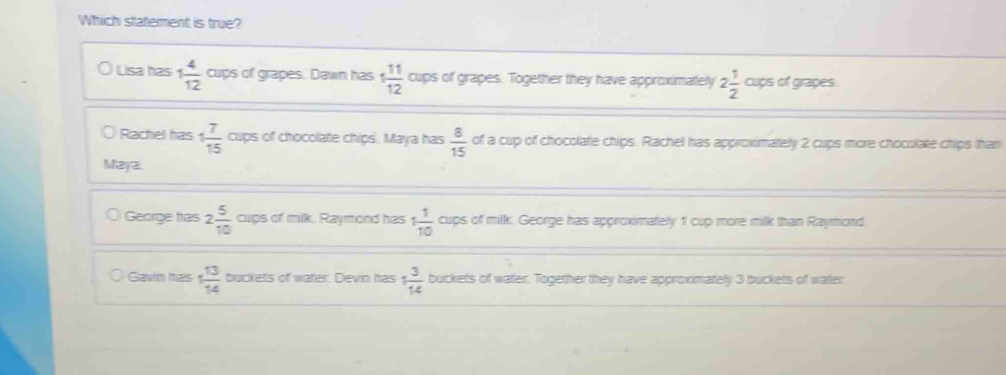 Which statement is true?
Lisa has 1 4/12  cups of grapes. Dawn has 1 11/12  cups of grapes. Together they have approximately 2 1/2  cups of grapes.
Rachel has 1 7/15  cups of chocolate chips. Maya has  8/15  of a cup of chocolate chips. Rachel has approximately 2 cups more chocolate chips than
Maya.
George has 2 5/10  cups of milk. Raymond has 1 1/10  cups of milk. George has approximately 1 cup more milk than Raymond
Gawn has 1 13/14  buckets of water. Devin has 1 3/14  buckets of water. Together they have approximately 3 buckets of water