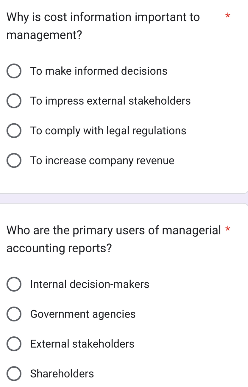 Why is cost information important to *
management?
To make informed decisions
To impress external stakeholders
To comply with legal regulations
To increase company revenue
Who are the primary users of managerial *
accounting reports?
Internal decision-makers
Government agencies
External stakeholders
Shareholders